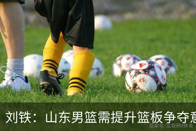 刘铁：山东男篮需提升篮板争夺意识与进攻配合